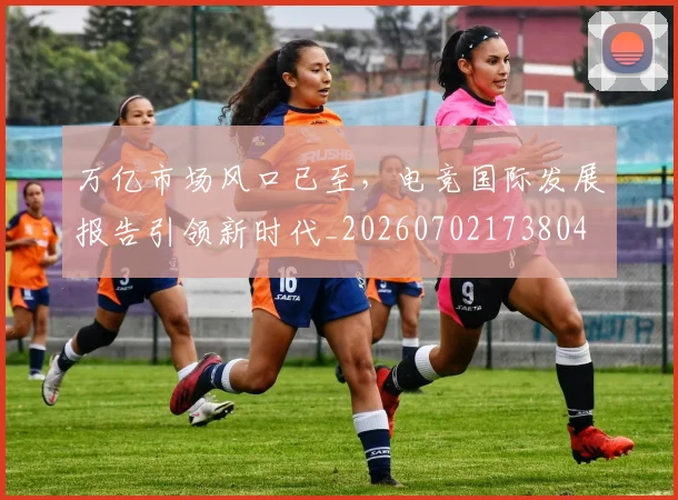 万亿市场风口已至,电竞国际发展报告引领新时代_20260702173804