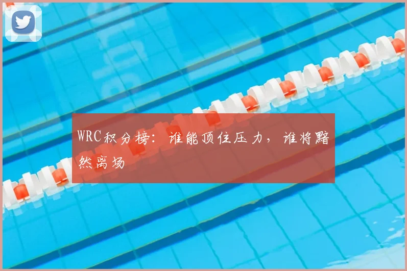 WRC积分榜：谁能顶住压力，谁将黯然离场