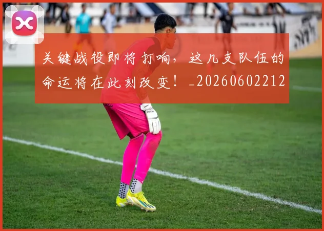 关键战役即将打响，这几支队伍的命运将在此刻改变！_20260602212328
