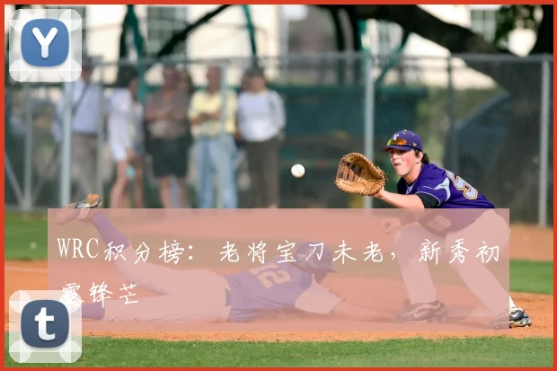 WRC积分榜：老将宝刀未老，新秀初露锋芒