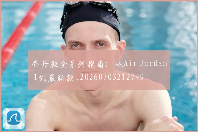 乔丹鞋全系列指南：从Air Jordan 1到最新款_20260703212749