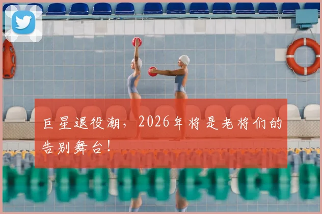 巨星退役潮，2026年将是老将们的告别舞台！