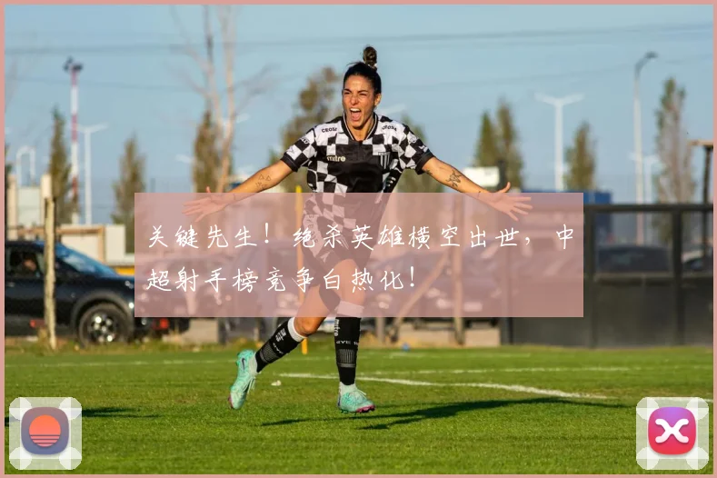 关键先生!绝杀英雄横空出世,中超射手榜竞争白热化!