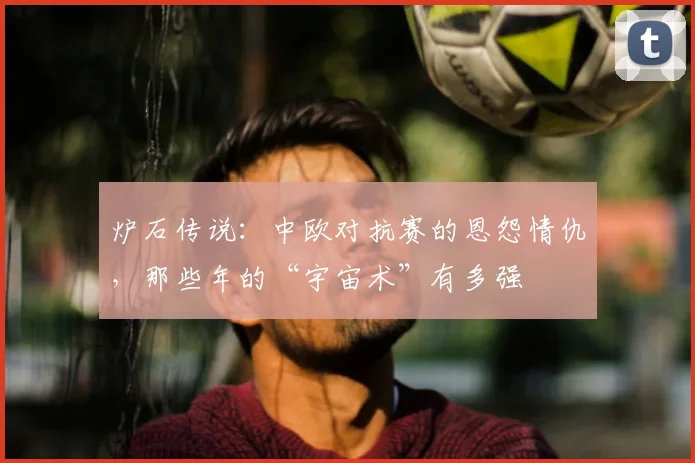 炉石传说：中欧对抗赛的恩怨情仇，那些年的“宇宙术”有多强