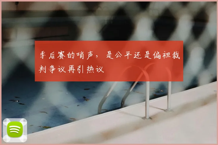 季后赛的哨声,是公平还是偏袒裁判争议再引热议