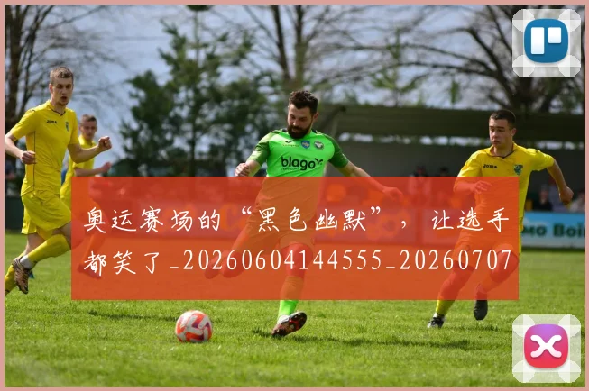 奥运赛场的“黑色幽默”,让选手都笑了_20260604144555_20260707022149
