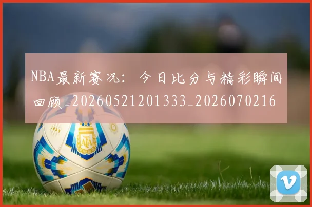NBA最新赛况：今日比分与精彩瞬间回顾_20260521201333_20260702165305