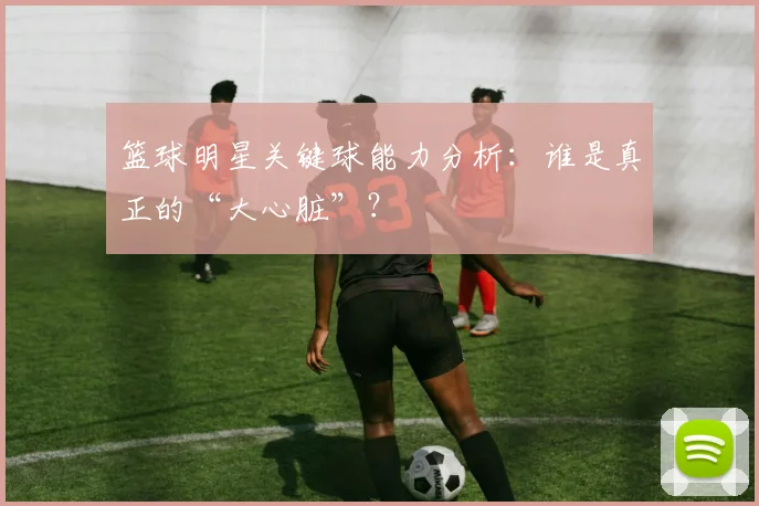 篮球明星关键球能力分析:谁是真正的“大心脏”?