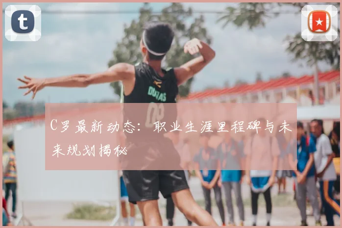 C罗最新动态：职业生涯里程碑与未来规划揭秘