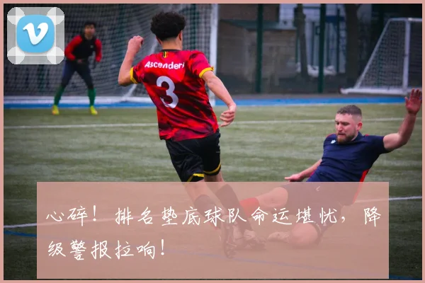 心碎！排名垫底球队命运堪忧，降级警报拉响！