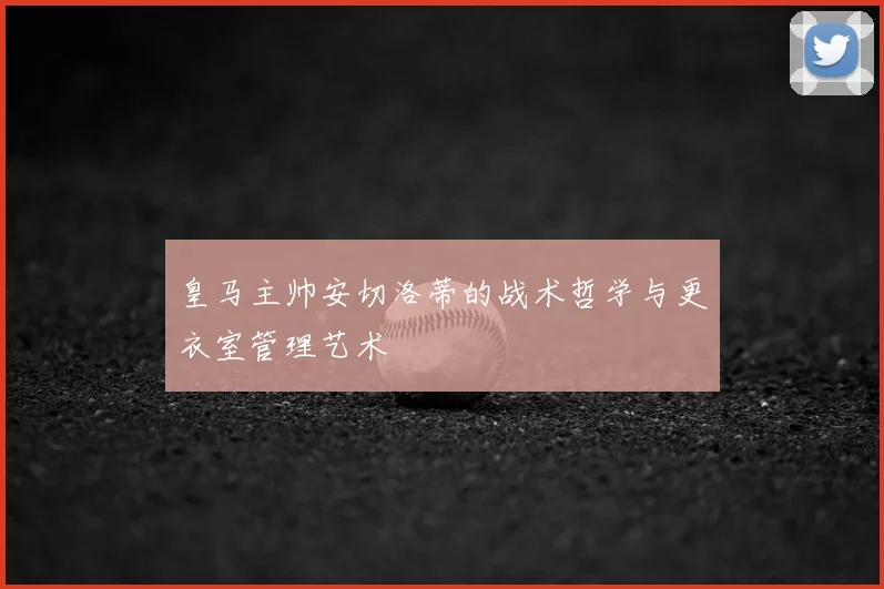 皇马主帅安切洛蒂的战术哲学与更衣室管理艺术