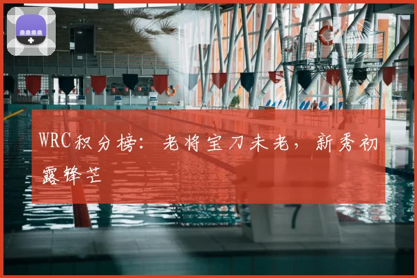 WRC积分榜:老将宝刀未老,新秀初露锋芒