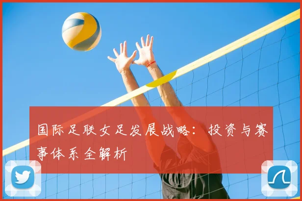 国际足联女足发展战略：投资与赛事体系全解析