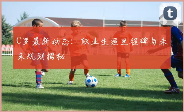 C罗最新动态：职业生涯里程碑与未来规划揭秘