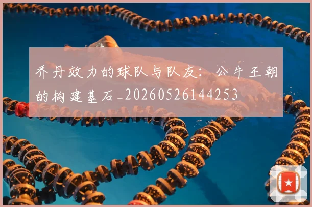 乔丹效力的球队与队友:公牛王朝的构建基石_20260526144253