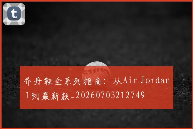 乔丹鞋全系列指南：从Air Jordan 1到最新款_20260703212749